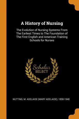 A History of Nursing. The Evolution of Nursing Systems From The Earliest Times to The Foundation of The First English and American Training Schools for Nurses