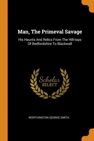 Worthington George Smith Man, The Primeval Savage. His Haunts And Relics From The Hill-tops Of Bedfordshire To Blackwall