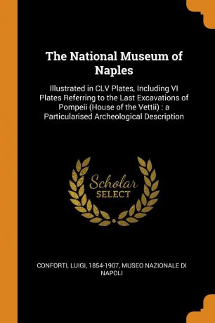Luigi Conforti The National Museum of Naples. Illustrated in CLV Plates, Including VI Plates Referring to the Last Excavations of Pompeii (House of the Vettii) : a Particularised Archeological Description