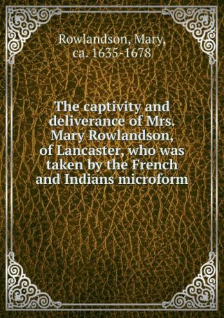 Mary Rowlandson The captivity and deliverance of Mrs. Mary Rowlandson, of Lancaster, who was taken by the French and Indians microform