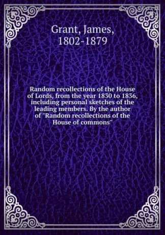 James Grant Random recollections of the House of Lords, from the year 1830 to 1836, including personal sketches of the leading members. By the author of "Random recollections of the House of commons"