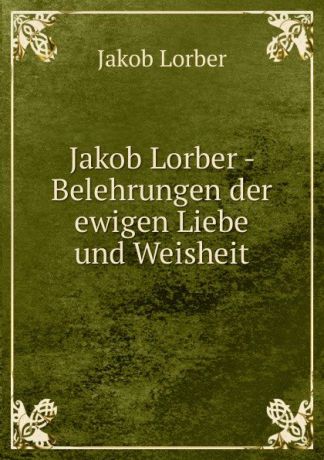 J. Lorber Jakob Lorber - Belehrungen der ewigen Liebe und Weisheit