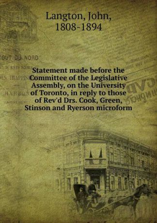 John Langton Statement made before the Committee of the Legislative Assembly, on the University of Toronto, in reply to those of Rev.d Drs. Cook, Green, Stinson and Ryerson microform