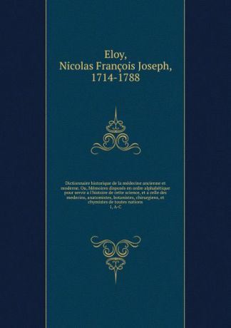 Nicolas François Joseph Eloy Dictionnaire historique de la medecine ancienne et moderne. Ou, Memoires disposes en ordre alphabetique pour servir a l.histoire de cette science, et a celle des medecins, anatomistes, botanistes, chirurgiens, et chymistes de toutes nations