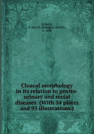 Benjamin Merrill Ricketts Cloacal morphology in its relation to genito-urinary and rectal diseases. (With 54 plates and 93 illustrations.)