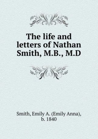 Emily Anna Smith The life and letters of Nathan Smith, M.B., M.D