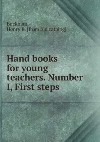 Henry B. Buckham Hand books for young teachers. Number I, First steps