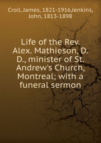 James Croil Life of the Rev. Alex. Mathieson, D.D., minister of St. Andrew.s Church, Montreal