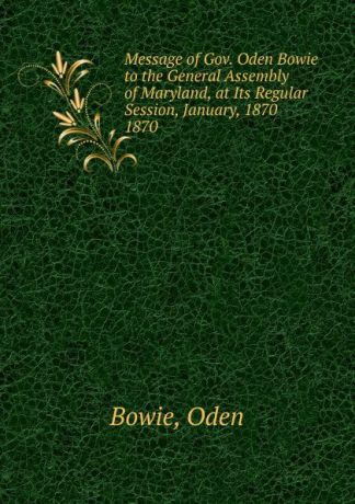 Oden Bowie Message of Gov. Oden Bowie to the General Assembly of Maryland, at Its Regular Session, January, 1870.