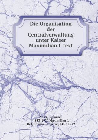 Sigmund Adler Die Organisation der Centralverwaltung unter Kaiser Maximilian I. text
