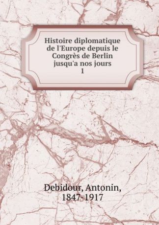 Antonin Debidour Histoire diplomatique de l.Europe depuis le Congres de Berlin jusqu.a nos jours