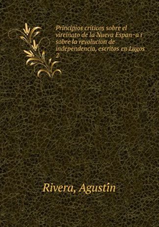 Agustín Rivera Principios criticos sobre el vireinato de la Nueva Espana i sobre la revolucion de independencia, escritos en Lagos