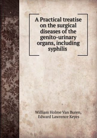 William Holme van Buren A Practical treatise on the surgical diseases of the genito-urinary organs, including syphilis