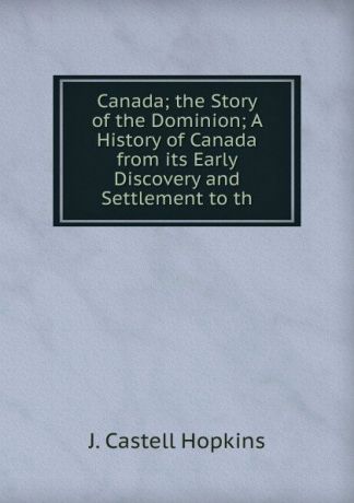 J. Castell Hopkins Canada; the Story of the Dominion; A History of Canada from its Early Discovery and Settlement to th