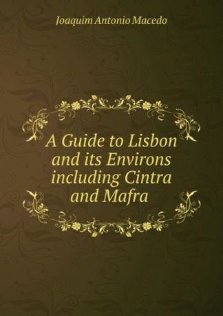 Joaquim Antonio Macedo A Guide to Lisbon and its Environs including Cintra and Mafra .
