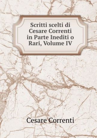 Cesare Correnti Scritti scelti di Cesare Correnti in Parte Inediti o Rari, Volume IV
