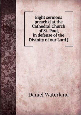 Daniel Waterland Eight sermons preach.d at the Cathedral Church of St. Paul, in defense of the Divinity of our Lord J