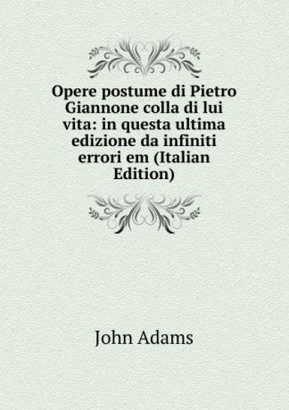 John Adams Opere postume di Pietro Giannone colla di lui vita: in questa ultima edizione da infiniti errori em (Italian Edition)