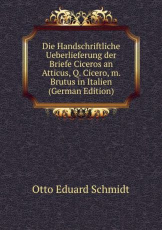 Otto Eduard Schmidt Die Handschriftliche Ueberlieferung der Briefe Ciceros an Atticus, Q. Cicero, m. Brutus in Italien (German Edition)