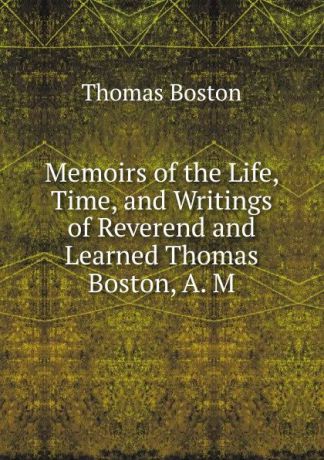 Thomas Boston Memoirs of the Life, Time, and Writings of Reverend and Learned Thomas Boston, A. M.