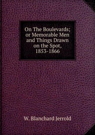 W. Blanchard Jerrold On The Boulevards; or Memorable Men and Things Drawn on the Spot, 1853-1866