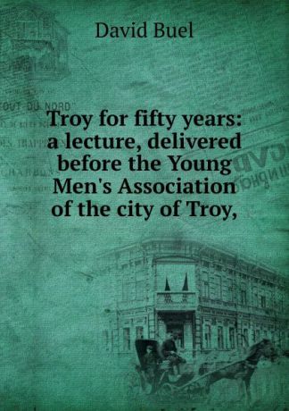 David Buel Troy for fifty years: a lecture, delivered before the Young Men.s Association of the city of Troy,