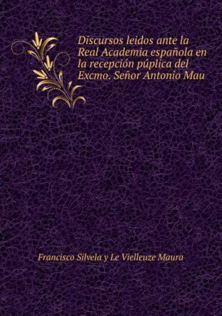 Francisco Silvela y Le Vielleuze Maura Discursos leidos ante la Real Academia espanola en la recepcion puplica del Excmo. Senor Antonio Mau