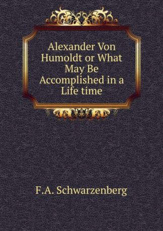 F.A. Schwarzenberg Alexander Von Humoldt or What May Be Accomplished in a Life time