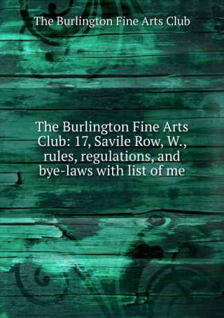 The Burlington Fine Arts Club The Burlington Fine Arts Club: 17, Savile Row, W., rules, regulations, and bye-laws with list of me