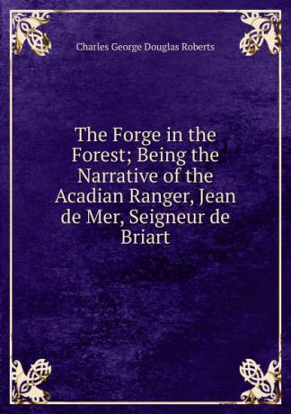 Charles G. Roberts The Forge in the Forest; Being the Narrative of the Acadian Ranger, Jean de Mer, Seigneur de Briart