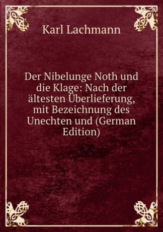 Karl Lachmann Der Nibelunge Noth und die Klage: Nach der altesten Uberlieferung, mit Bezeichnung des Unechten und (German Edition)