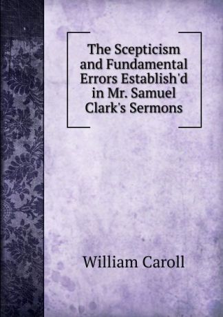 William Caroll The Scepticism and Fundamental Errors Establish.d in Mr. Samuel Clark.s Sermons