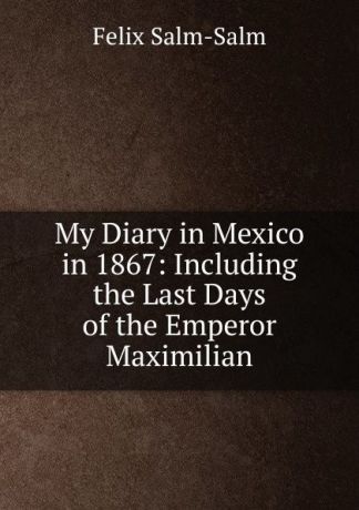 Felix Salm-Salm My Diary in Mexico in 1867: Including the Last Days of the Emperor Maximilian