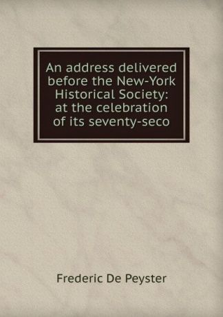 Frederic de Peyster An address delivered before the New-York Historical Society: at the celebration of its seventy-seco