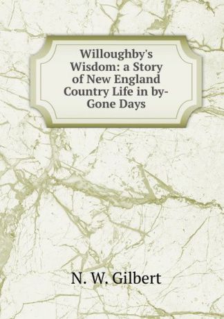 N.W. Gilbert Willoughby.s Wisdom: a Story of New England Country Life in by-Gone Days