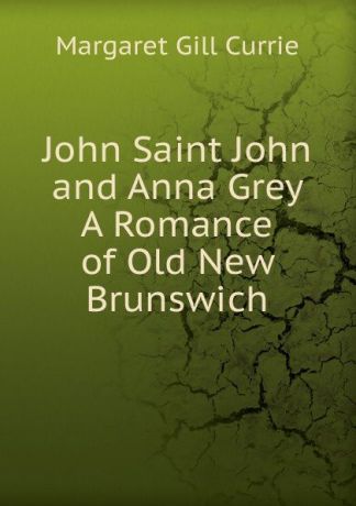 Margaret Gill Currie John Saint John and Anna Grey A Romance of Old New Brunswich