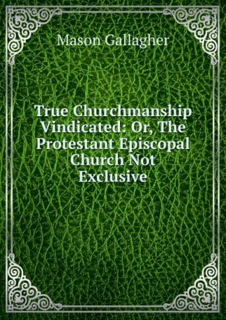 Mason Gallagher True Churchmanship Vindicated: Or, The Protestant Episcopal Church Not Exclusive
