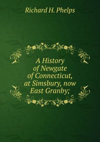 Richard H. Phelps A History of Newgate of Connecticut, at Simsbury, now East Granby;