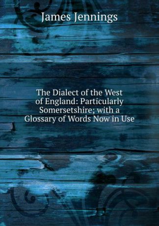 James Jennings The Dialect of the West of England: Particularly Somersetshire; with a Glossary of Words Now in Use