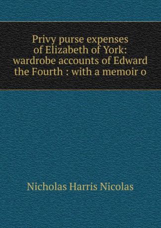 Nicholas Harris Nicolas Privy purse expenses of Elizabeth of York: wardrobe accounts of Edward the Fourth : with a memoir o