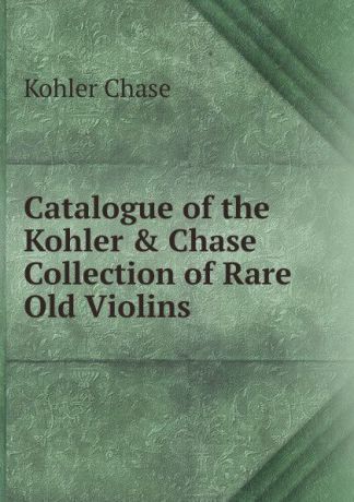 Kohler Chase Catalogue of the Kohler . Chase Collection of Rare Old Violins