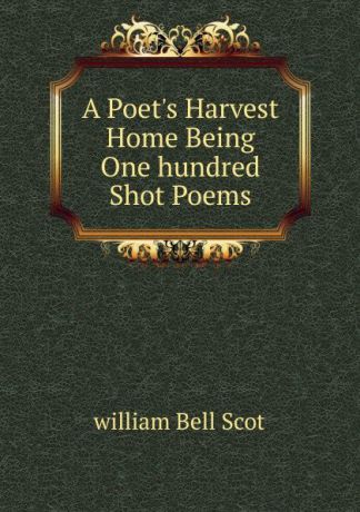 william Bell Scot A Poet.s Harvest Home Being One hundred Shot Poems