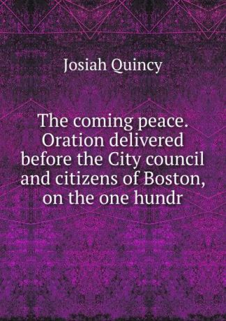 Josiah Quincy The coming peace. Oration delivered before the City council and citizens of Boston, on the one hundr
