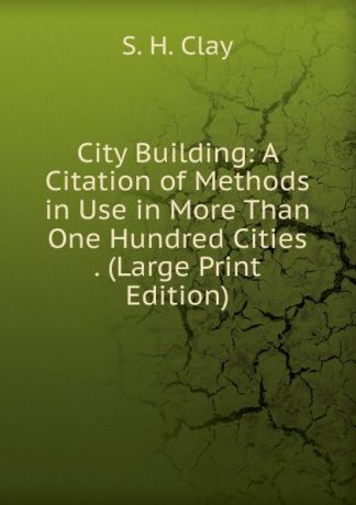S.H. Clay City Building: A Citation of Methods in Use in More Than One Hundred Cities . (Large Print Edition)