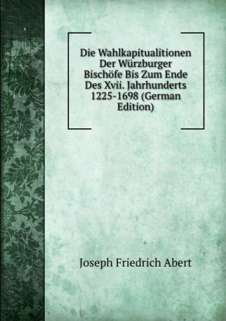 Joseph Friedrich Abert Die Wahlkapitualitionen Der Wurzburger Bischofe Bis Zum Ende Des Xvii. Jahrhunderts 1225-1698 (German Edition)