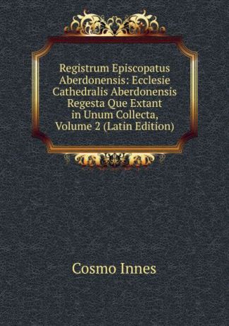 Cosmo Innes Registrum Episcopatus Aberdonensis: Ecclesie Cathedralis Aberdonensis Regesta Que Extant in Unum Collecta, Volume 2 (Latin Edition)