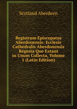 Scotland Aberdeen Registrum Episcopatus Aberdonensis: Ecclesie Cathedralis Aberdonensis Regesta Que Extant in Unum Collecta, Volume 1 (Latin Edition)