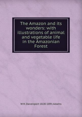 W H. Davenport 1828-1891 Adams The Amazon and its wonders: with illustrations of animal and vegetable life in the Amazonian Forest