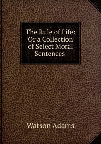 Watson Adams The Rule of Life: Or a Collection of Select Moral Sentences .