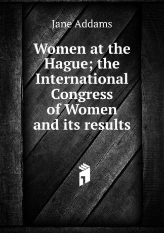 Jane Addams Women at the Hague; the International Congress of Women and its results
